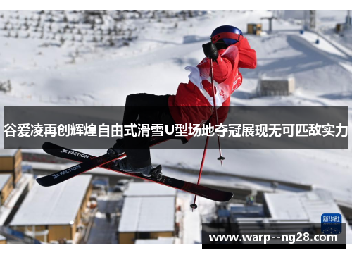 谷爱凌再创辉煌自由式滑雪U型场地夺冠展现无可匹敌实力