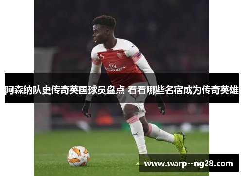 阿森纳队史传奇英国球员盘点 看看哪些名宿成为传奇英雄