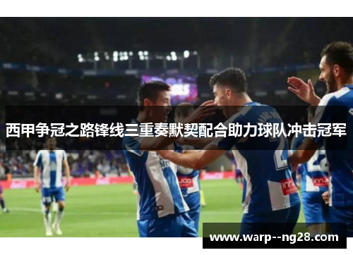西甲争冠之路锋线三重奏默契配合助力球队冲击冠军