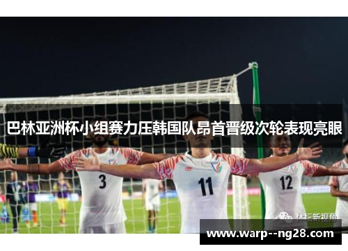 巴林亚洲杯小组赛力压韩国队昂首晋级次轮表现亮眼